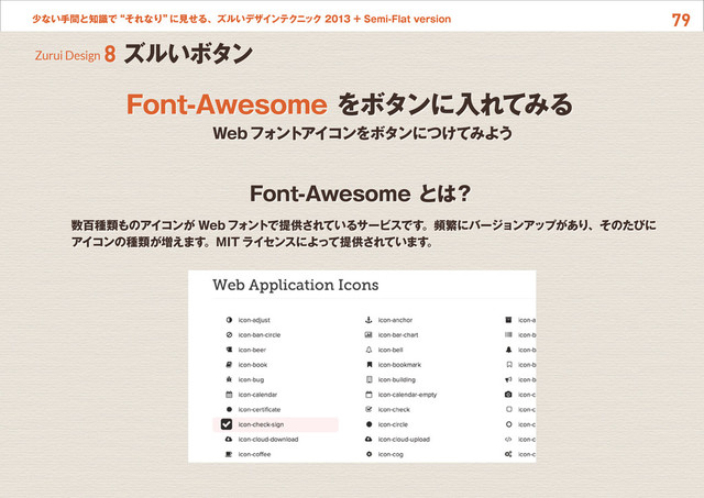 79
少ない手間と知識で“それなり”
に見せる、ズルいデザインテクニック 2013 + Semi-Flat version
Font-Awesome とは？
Zurui Design 8 ズルいボタン
Webフォントアイコンをボタンにつけてみよう
数百種類ものアイコンが Webフォントで提供されているサービスです。頻繁にバージョンアップがあり、そのたびに
アイコンの種類が増えます。MIT ライセンスによって提供されています。
Font-Awesome をボタンに入れてみる
