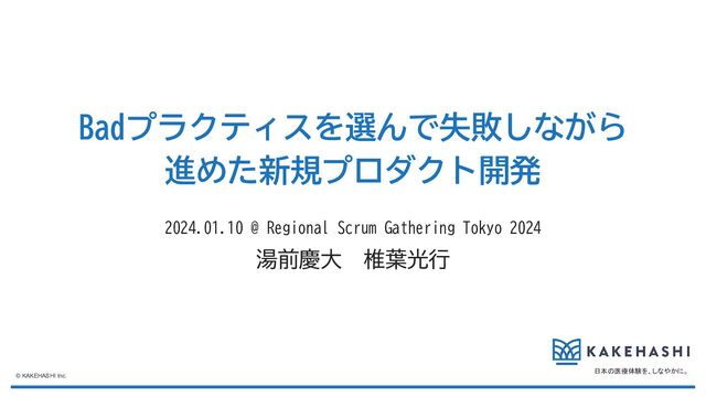 日本の医療体験を、しなやかに。
© KAKEHASHI Inc.
Badプラクティスを選んで失敗しながら
進めた新規プロダクト開発
2024.01.10 @ Regional Scrum Gathering Tokyo 2024
湯前慶大　椎葉光行
