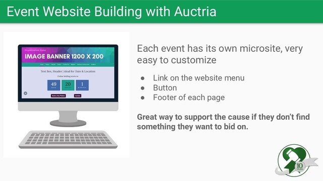 Each event has its own microsite, very
easy to customize
● Link on the website menu
● Button
● Footer of each page
Great way to support the cause if they don’t ﬁnd
something they want to bid on.
Event Website Building with Auctria
