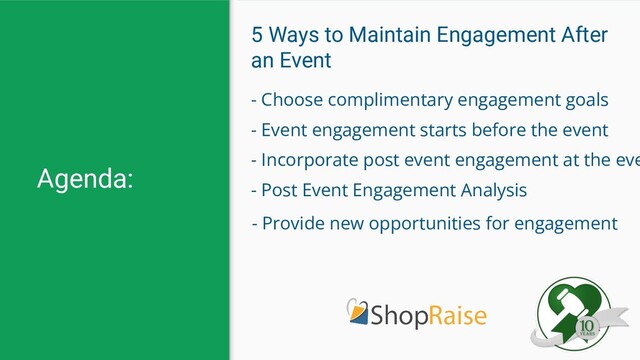 Agenda:
5 Ways to Maintain Engagement After
an Event
- Choose complimentary engagement goals
- Event engagement starts before the event
- Incorporate post event engagement at the eve
- Post Event Engagement Analysis
- Provide new opportunities for engagement
