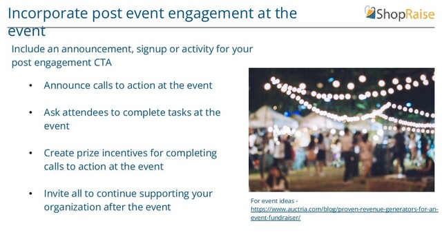 Incorporate post event engagement at the
event
• Announce calls to action at the event
• Ask attendees to complete tasks at the
event
• Create prize incentives for completing
calls to action at the event
• Invite all to continue supporting your
organization after the event
Include an announcement, signup or activity for your
post engagement CTA
For event ideas -
https://www.auctria.com/blog/proven-revenue-generators-for-an-
event-fundraiser/
