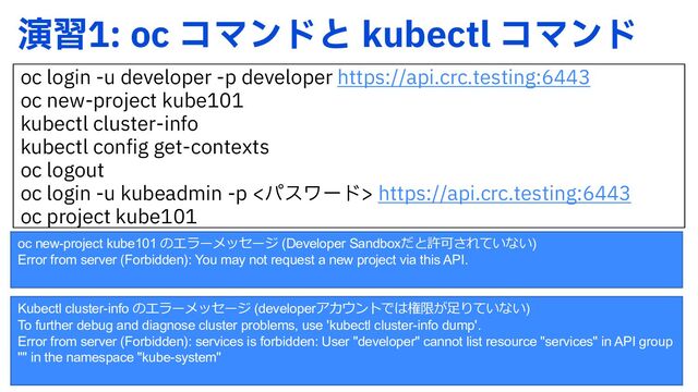 Kubectl cluster-info のエラーメッセージ (developerアカウントでは権限が⾜りていない)
To further debug and diagnose cluster problems, use 'kubectl cluster-info dump'.
Error from server (Forbidden): services is forbidden: User "developer" cannot list resource "services" in API group
"" in the namespace "kube-system"
ԋशPD ίϚϯυͱ LVCFDUM ίϚϯυ
PD MPHJOVEFWFMPQFSQEFWFMPQFSIUUQTBQJDSDUFTUJOH
PD OFXQSPKFDULVCF
LVCFDUM DMVTUFSJOGP
LVCFDUM DPOGJHHFUDPOUFYUT
PD MPHPVU
PD MPHJOVLVCFBENJO Qύεϫʔυ IUUQTBQJDSDUFTUJOH
PD QSPKFDULVCF
oc new-project kube101 のエラーメッセージ (Developer Sandboxだと許可されていない)
Error from server (Forbidden): You may not request a new project via this API.

