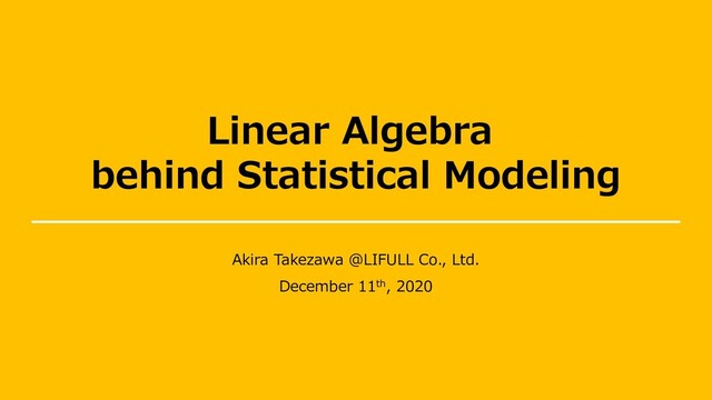 Linear Algebra
behind Statistical Modeling
Akira Takezawa @LIFULL Co., Ltd.
December 11th, 2020

