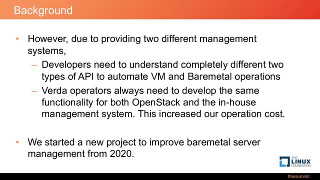#ossummit
Background
• However, due to providing two different management
systems,
– Developers need to understand completely different two
types of API to automate VM and Baremetal operations
– Verda operators always need to develop the same
functionality for both OpenStack and the in-house
management system. This increased our operation cost.
• We started a new project to improve baremetal server
management from 2020.
