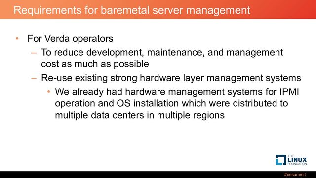 #ossummit
Requirements for baremetal server management
• For Verda operators
– To reduce development, maintenance, and management
cost as much as possible
– Re-use existing strong hardware layer management systems
• We already had hardware management systems for IPMI
operation and OS installation which were distributed to
multiple data centers in multiple regions
