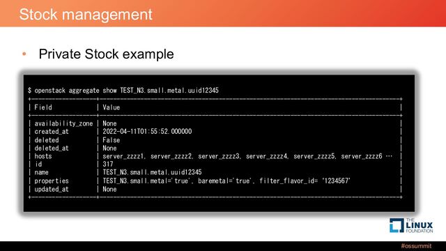 #ossummit
Stock management
• Private Stock example
$ openstack aggregate show TEST_N3.small.metal.uuid12345
+-------------------+----------------------------------------------------------------------------------------+
| Field | Value |
+-------------------+----------------------------------------------------------------------------------------+
| availability_zone | None |
| created_at | 2022-04-11T01:55:52.000000 |
| deleted | False |
| deleted_at | None |
| hosts | server_zzzz1, server_zzzz2, server_zzzz3, server_zzzz4, server_zzzz5, server_zzzz6 … |
| id | 317 |
| name | TEST_N3.small.metal.uuid12345 |
| properties | TEST_N3.small.metal='true', baremetal='true', filter_flavor_id=‘1234567’ |
| updated_at | None |
+-------------------+----------------------------------------------------------------------------------------+
