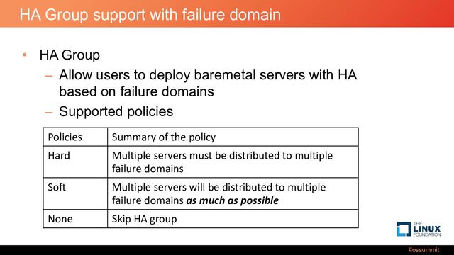 #ossummit
HA Group support with failure domain
• HA Group
– Allow users to deploy baremetal servers with HA
based on failure domains
– Supported policies
Policies Summary of the policy
Hard Multiple servers must be distributed to multiple
failure domains
Soft Multiple servers will be distributed to multiple
failure domains as much as possible
None Skip HA group
