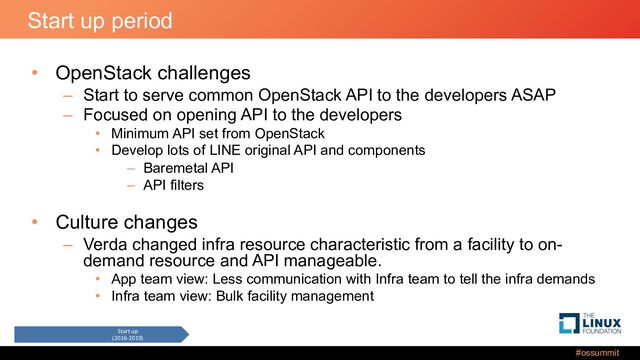 #ossummit
Start up period
• OpenStack challenges
– Start to serve common OpenStack API to the developers ASAP
– Focused on opening API to the developers
• Minimum API set from OpenStack
• Develop lots of LINE original API and components
– Baremetal API
– API filters
• Culture changes
– Verda changed infra resource characteristic from a facility to on-
demand resource and API manageable.
• App team view: Less communication with Infra team to tell the infra demands
• Infra team view: Bulk facility management
Start up
(2016-2019)
Expansion
(2019-2021)
New infra
(2022-)
