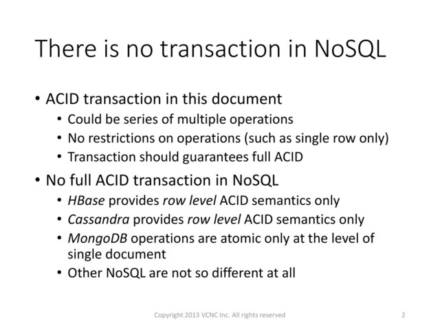 There is no transaction in NoSQL
• ACID transaction in this document
• Could be series of multiple operations
• No restrictions on operations (such as single row only)
• Transaction should guarantees full ACID
• No full ACID transaction in NoSQL
• HBase provides row level ACID semantics only
• Cassandra provides row level ACID semantics only
• MongoDB operations are atomic only at the level of
single document
• Other NoSQL are not so different at all
2
Copyright 2013 VCNC Inc. All rights reserved
