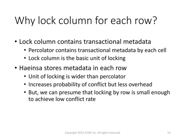 Why lock column for each row?
• Lock column contains transactional metadata
• Percolator contains transactional metadata by each cell
• Lock column is the basic unit of locking
• Haeinsa stores metadata in each row
• Unit of locking is wider than percolator
• Increases probability of conflict but less overhead
• But, we can presume that locking by row is small enough
to achieve low conflict rate
13
Copyright 2013 VCNC Inc. All rights reserved
