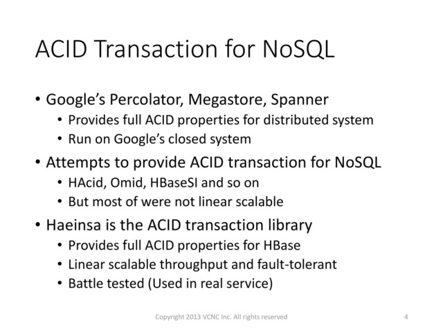 ACID Transaction for NoSQL
• Google’s Percolator, Megastore, Spanner
• Provides full ACID properties for distributed system
• Run on Google’s closed system
• Attempts to provide ACID transaction for NoSQL
• HAcid, Omid, HBaseSI and so on
• But most of were not linear scalable
• Haeinsa is the ACID transaction library
• Provides full ACID properties for HBase
• Linear scalable throughput and fault-tolerant
• Battle tested (Used in real service)
4
Copyright 2013 VCNC Inc. All rights reserved

