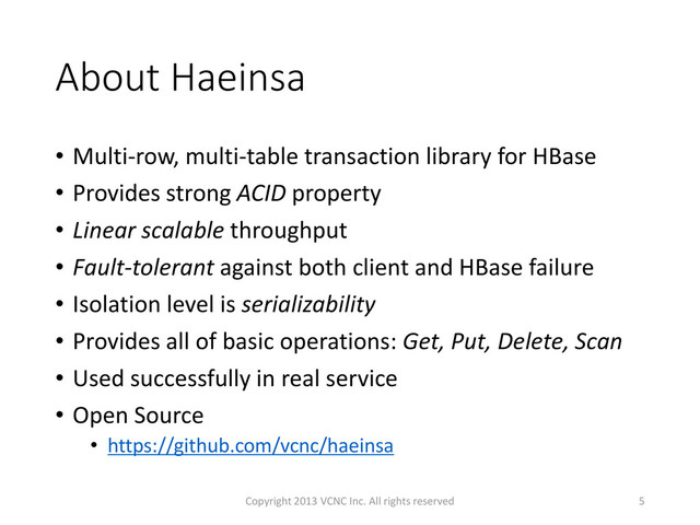 About Haeinsa
• Multi-row, multi-table transaction library for HBase
• Provides strong ACID property
• Linear scalable throughput
• Fault-tolerant against both client and HBase failure
• Isolation level is serializability
• Provides all of basic operations: Get, Put, Delete, Scan
• Used successfully in real service
• Open Source
• https://github.com/vcnc/haeinsa
5
Copyright 2013 VCNC Inc. All rights reserved
