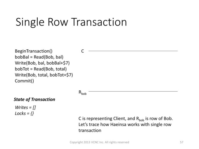 Single Row Transaction
57
C is representing Client, and Rbob
is row of Bob.
Let’s trace how Haeinsa works with single row
transaction
Rbob
C
BeginTransaction()
bobBal = Read(Bob, bal)
Write(Bob, bal, bobBal+$7)
bobTot = Read(Bob, total)
Write(Bob, total, bobTot+$7)
Commit()
State of Transaction
Writes = []
Locks = {}
Copyright 2013 VCNC Inc. All rights reserved
