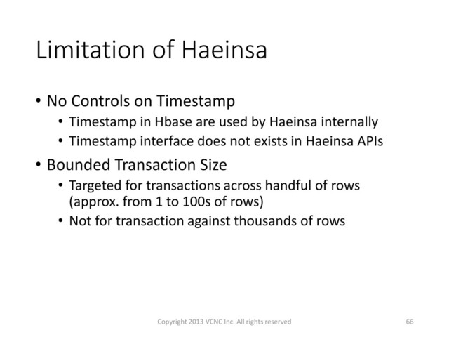 Limitation of Haeinsa
• No Controls on Timestamp
• Timestamp in Hbase are used by Haeinsa internally
• Timestamp interface does not exists in Haeinsa APIs
• Bounded Transaction Size
• Targeted for transactions across handful of rows
(approx. from 1 to 100s of rows)
• Not for transaction against thousands of rows
66
Copyright 2013 VCNC Inc. All rights reserved
