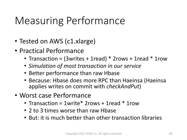 Measuring Performance
• Tested on AWS (c1.xlarge)
• Practical Performance
• Transaction = (3writes + 1read) * 2rows + 1read * 1row
• Simulation of most transaction in our service
• Better performance than raw Hbase
• Because: Hbase does more RPC than Haeinsa (Haeinsa
applies writes on commit with checkAndPut)
• Worst case Performance
• Transaction = 1write* 2rows + 1read * 1row
• 2 to 3 times worse than raw Hbase
• But: it is much better than other transaction libraries
Copyright 2013 VCNC Inc. All rights reserved 68
