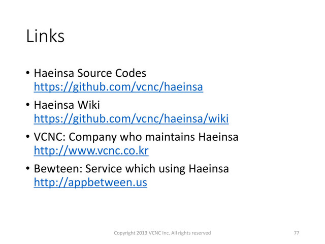 Links
• Haeinsa Source Codes
https://github.com/vcnc/haeinsa
• Haeinsa Wiki
https://github.com/vcnc/haeinsa/wiki
• VCNC: Company who maintains Haeinsa
http://www.vcnc.co.kr
• Bewteen: Service which using Haeinsa
http://appbetween.us
Copyright 2013 VCNC Inc. All rights reserved 77
