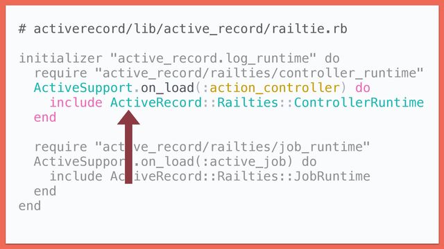 # activerecord/lib/active_record/railtie.rb


initializer "active_record.log_runtime" do


require "active_record/railties/controller_runtime"


ActiveSupport.on_load(:action_controller) do


include ActiveRecord::Railties::ControllerRuntime


end


require "active_record/railties/job_runtime"


ActiveSupport.on_load(:active_job) do


include ActiveRecord::Railties::JobRuntime


end


end


