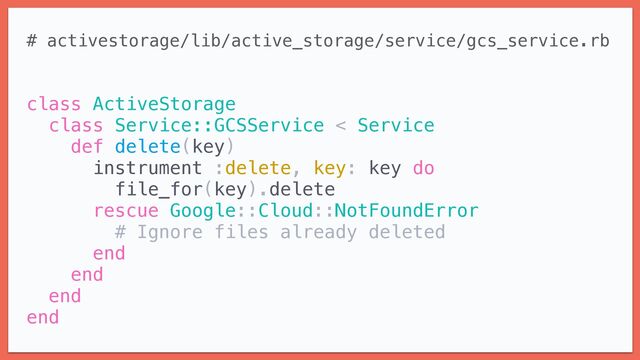 # activestorage/lib/active_storage/service/gcs_service.rb


class ActiveStorage


class Service::GCSService < Service


def delete(key)


instrument :delete, key: key do


file_for(key).delete


rescue Google::Cloud::NotFoundError


# Ignore files already deleted


end


end


end


end
