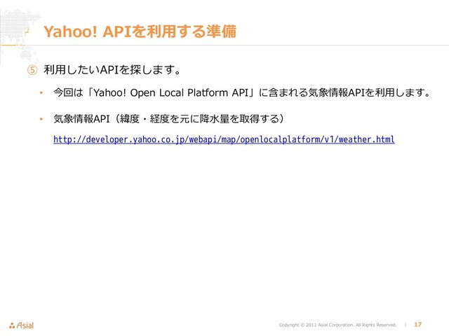 Copyright © 2011 Asial Corporation. All Rights Reserved. │ 17
Yahoo! APIを利用する準備
⑤ 利用したいAPIを探します。
• 今回は「Yahoo! Open Local Platform API」に含まれる気象情報APIを利用します。
• 気象情報API（緯度・経度を元に降水量を取得する）
http://developer.yahoo.co.jp/webapi/map/openlocalplatform/v1/weather.html
