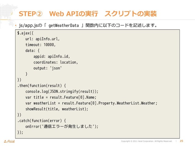 Copyright © 2011 Asial Corporation. All Rights Reserved. │ 25
STEP➁ Web APIの実行 スクリプトの実装
• js/app.jsの「 getWeatherData 」関数内に以下のコードを記述します。
$.ajax({
url: apiInfo.url,
timeout: 10000,
data: {
appid: apiInfo.id,
coordinates: location,
output: 'json'
}
})
.then(function(result) {
console.log(JSON.stringify(result));
var title = result.Feature[0].Name;
var weatherList = result.Feature[0].Property.WeatherList.Weather;
showResult(title, weatherList);
})
.catch(function(error) {
onError('通信エラーが発生しました');
});
