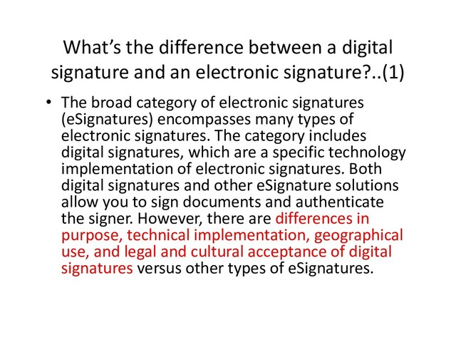 What’s the difference between a digital
signature and an electronic signature?..(1)
• The broad category of electronic signatures
(eSignatures) encompasses many types of
electronic signatures. The category includes
digital signatures, which are a specific technology
implementation of electronic signatures. Both
digital signatures and other eSignature solutions
implementation of electronic signatures. Both
digital signatures and other eSignature solutions
allow you to sign documents and authenticate
the signer. However, there are differences in
purpose, technical implementation, geographical
use, and legal and cultural acceptance of digital
signatures versus other types of eSignatures.
