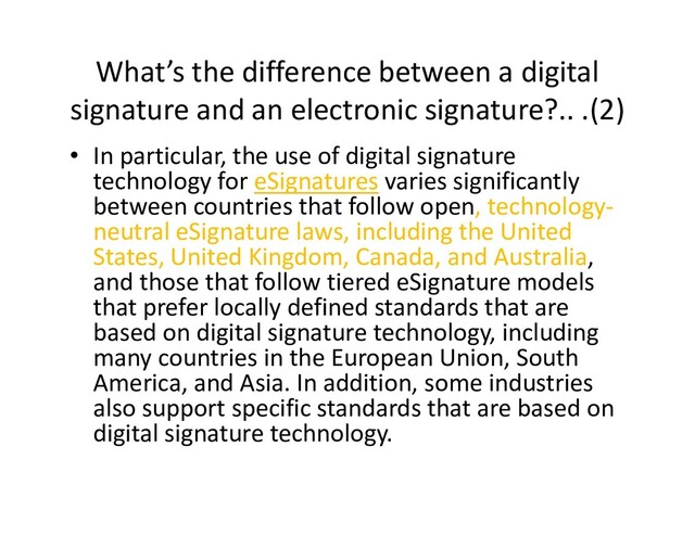 What’s the difference between a digital
signature and an electronic signature?.. .(2)
• In particular, the use of digital signature
technology for eSignatures varies significantly
between countries that follow open, technology-
neutral eSignature laws, including the United
States, United Kingdom, Canada, and Australia,
and those that follow tiered eSignature models
States, United Kingdom, Canada, and Australia,
and those that follow tiered eSignature models
that prefer locally defined standards that are
based on digital signature technology, including
many countries in the European Union, South
America, and Asia. In addition, some industries
also support specific standards that are based on
digital signature technology.
