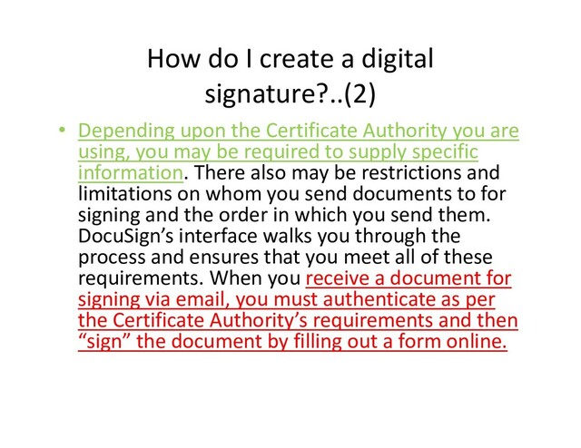 How do I create a digital
signature?..(2)
• Depending upon the Certificate Authority you are
using, you may be required to supply specific
information. There also may be restrictions and
limitations on whom you send documents to for
signing and the order in which you send them.
DocuSign’s interface walks you through the
signing and the order in which you send them.
DocuSign’s interface walks you through the
process and ensures that you meet all of these
requirements. When you receive a document for
signing via email, you must authenticate as per
the Certificate Authority’s requirements and then
“sign” the document by filling out a form online.
