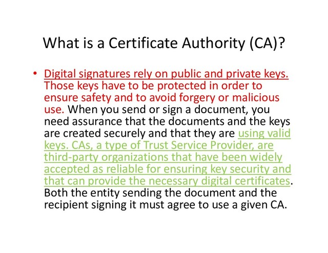 What is a Certificate Authority (CA)?
• Digital signatures rely on public and private keys.
Those keys have to be protected in order to
ensure safety and to avoid forgery or malicious
use. When you send or sign a document, you
need assurance that the documents and the keys
are created securely and that they are using valid
need assurance that the documents and the keys
are created securely and that they are using valid
keys. CAs, a type of Trust Service Provider, are
third-party organizations that have been widely
accepted as reliable for ensuring key security and
that can provide the necessary digital certificates.
Both the entity sending the document and the
recipient signing it must agree to use a given CA.
