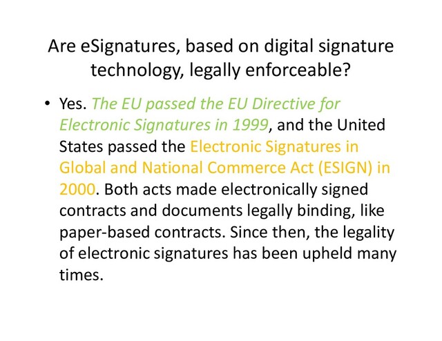Are eSignatures, based on digital signature
technology, legally enforceable?
• Yes. The EU passed the EU Directive for
Electronic Signatures in 1999, and the United
States passed the Electronic Signatures in
Global and National Commerce Act (ESIGN) in
Global and National Commerce Act (ESIGN) in
2000. Both acts made electronically signed
contracts and documents legally binding, like
paper-based contracts. Since then, the legality
of electronic signatures has been upheld many
times.
