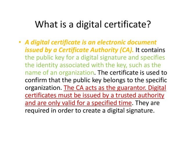 What is a digital certificate?
• A digital certificate is an electronic document
issued by a Certificate Authority (CA). It contains
the public key for a digital signature and specifies
the identity associated with the key, such as the
name of an organization. The certificate is used to
name of an organization. The certificate is used to
confirm that the public key belongs to the specific
organization. The CA acts as the guarantor. Digital
certificates must be issued by a trusted authority
and are only valid for a specified time. They are
required in order to create a digital signature.
