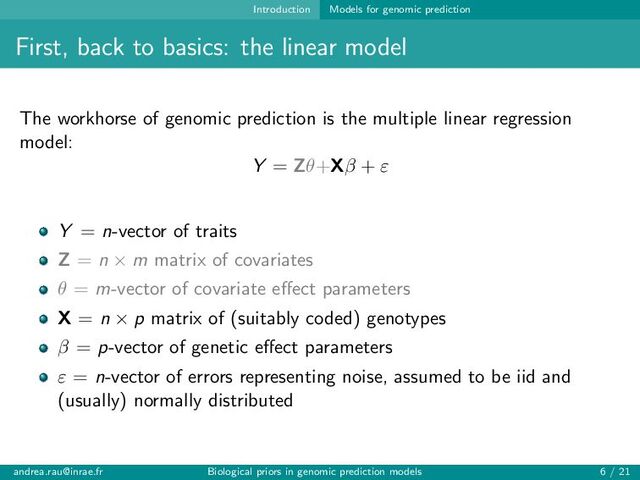Introduction Models for genomic prediction
First, back to basics: the linear model
The workhorse of genomic prediction is the multiple linear regression
model:
Y = Zθ+Xβ + ε
Y = n-vector of traits
Z = n × m matrix of covariates
θ = m-vector of covariate effect parameters
X = n × p matrix of (suitably coded) genotypes
β = p-vector of genetic effect parameters
ε = n-vector of errors representing noise, assumed to be iid and
(usually) normally distributed
andrea.rau@inrae.fr Biological priors in genomic prediction models 6 / 21
