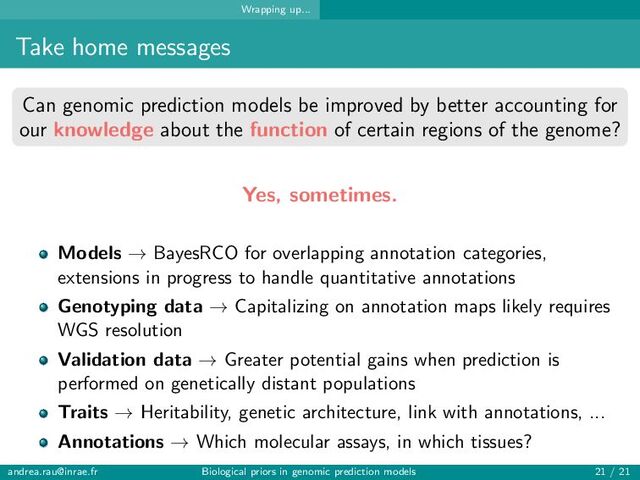 Wrapping up...
Take home messages
Can genomic prediction models be improved by better accounting for
our knowledge about the function of certain regions of the genome?
Yes, sometimes.
Models → BayesRCO for overlapping annotation categories,
extensions in progress to handle quantitative annotations
Genotyping data → Capitalizing on annotation maps likely requires
WGS resolution
Validation data → Greater potential gains when prediction is
performed on genetically distant populations
Traits → Heritability, genetic architecture, link with annotations, ...
Annotations → Which molecular assays, in which tissues?
andrea.rau@inrae.fr Biological priors in genomic prediction models 21 / 21
