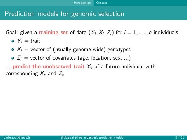 Introduction Context
Prediction models for genomic selection
Goal: given a training set of data (Yi , Xi , Zi ) for i = 1, . . . , n individuals
Yi = trait
Xi = vector of (usually genome-wide) genotypes
Zi = vector of covariates (age, location, sex, ...)
... predict the unobserved trait Y⋆ of a future individual with
corresponding X⋆ and Z⋆
andrea.rau@inrae.fr Biological priors in genomic prediction models 3 / 21
