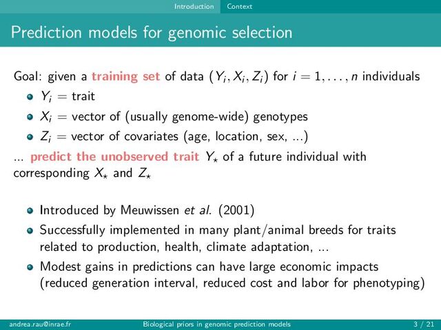 Introduction Context
Prediction models for genomic selection
Goal: given a training set of data (Yi , Xi , Zi ) for i = 1, . . . , n individuals
Yi = trait
Xi = vector of (usually genome-wide) genotypes
Zi = vector of covariates (age, location, sex, ...)
... predict the unobserved trait Y⋆ of a future individual with
corresponding X⋆ and Z⋆
Introduced by Meuwissen et al. (2001)
Successfully implemented in many plant/animal breeds for traits
related to production, health, climate adaptation, ...
Modest gains in predictions can have large economic impacts
(reduced generation interval, reduced cost and labor for phenotyping)
andrea.rau@inrae.fr Biological priors in genomic prediction models 3 / 21
