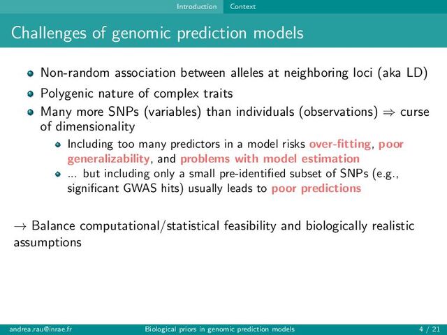 Introduction Context
Challenges of genomic prediction models
Non-random association between alleles at neighboring loci (aka LD)
Polygenic nature of complex traits
Many more SNPs (variables) than individuals (observations) ⇒ curse
of dimensionality
Including too many predictors in a model risks over-fitting, poor
generalizability, and problems with model estimation
... but including only a small pre-identified subset of SNPs (e.g.,
significant GWAS hits) usually leads to poor predictions
→ Balance computational/statistical feasibility and biologically realistic
assumptions
andrea.rau@inrae.fr Biological priors in genomic prediction models 4 / 21
