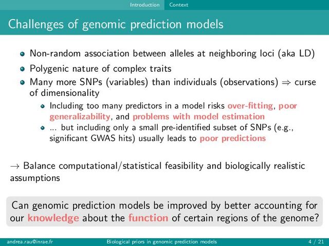 Introduction Context
Challenges of genomic prediction models
Non-random association between alleles at neighboring loci (aka LD)
Polygenic nature of complex traits
Many more SNPs (variables) than individuals (observations) ⇒ curse
of dimensionality
Including too many predictors in a model risks over-fitting, poor
generalizability, and problems with model estimation
... but including only a small pre-identified subset of SNPs (e.g.,
significant GWAS hits) usually leads to poor predictions
→ Balance computational/statistical feasibility and biologically realistic
assumptions
Can genomic prediction models be improved by better accounting for
our knowledge about the function of certain regions of the genome?
andrea.rau@inrae.fr Biological priors in genomic prediction models 4 / 21
