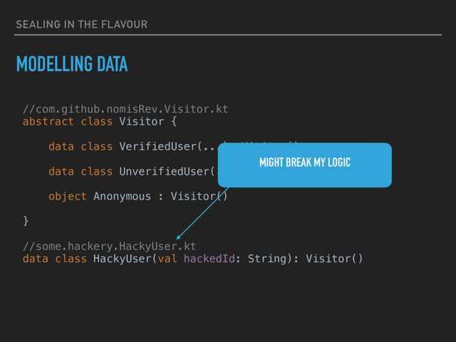 SEALING IN THE FLAVOUR
MODELLING DATA
//com.github.nomisRev.Visitor.kt
abstract class Visitor {
data class VerifiedUser(...): Visitor()
data class UnverifiedUser(...): Visitor()
object Anonymous : Visitor()
}
//some.hackery.HackyUser.kt
data class HackyUser(val hackedId: String): Visitor()
MIGHT BREAK MY LOGIC
