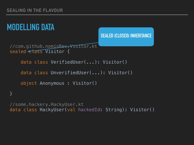 SEALING IN THE FLAVOUR
MODELLING DATA
//com.github.nomisRev.Visitor.kt
sealed class Visitor {
data class VerifiedUser(...): Visitor()
data class UnverifiedUser(...): Visitor()
object Anonymous : Visitor()
}
//some.hackery.HackyUser.kt
data class HackyUser(val hackedId: String): Visitor()
SEALED (CLOSED) INHERITANCE
