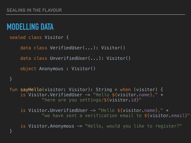 SEALING IN THE FLAVOUR
MODELLING DATA
sealed class Visitor {
data class VerifiedUser(...): Visitor()
data class UnverifiedUser(...): Visitor()
object Anonymous : Visitor()
}
fun sayHello(visitor: Visitor): String = when (visitor) {
is Visitor.VerifiedUser -> "Hello ${visitor.name}," +
"here are you settings/${visitor.id}"
is Visitor.UnverifiedUser -> "Hello ${visitor.name}," +
"we have sent a verification email to ${visitor.email}"
is Visitor.Anonymous -> "Hello, would you like to register?"
}
