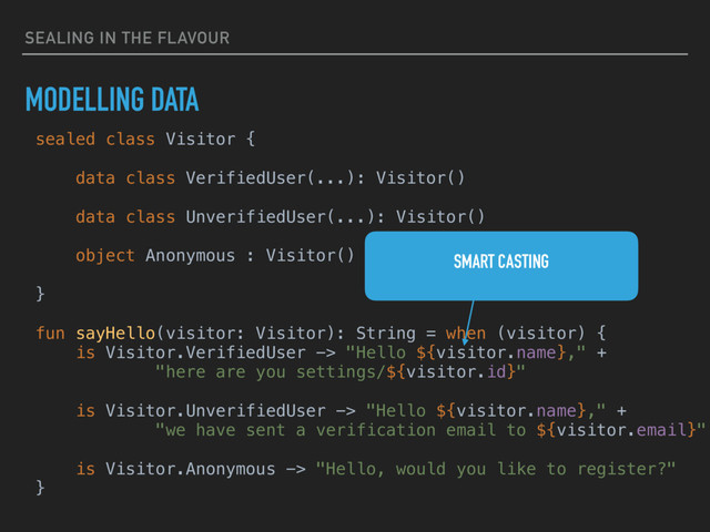SEALING IN THE FLAVOUR
MODELLING DATA
sealed class Visitor {
data class VerifiedUser(...): Visitor()
data class UnverifiedUser(...): Visitor()
object Anonymous : Visitor()
}
fun sayHello(visitor: Visitor): String = when (visitor) {
is Visitor.VerifiedUser -> "Hello ${visitor.name}," +
"here are you settings/${visitor.id}"
is Visitor.UnverifiedUser -> "Hello ${visitor.name}," +
"we have sent a verification email to ${visitor.email}"
is Visitor.Anonymous -> "Hello, would you like to register?"
}
SMART CASTING
