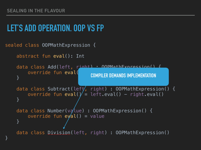 SEALING IN THE FLAVOUR
LET’S ADD OPERATION. OOP VS FP
sealed class OOPMathExpression {
abstract fun eval(): Int
data class Add(left, right) : OOPMathExpression() {
override fun eval() = left.eval() + right.eval()
}
data class Subtract(left, right) : OOPMathExpression() {
override fun eval() = left.eval() - right.eval()
}
data class Number(value) : OOPMathExpression() {
override fun eval() = value
}
data class Division(left, right) : OOPMathExpression()
}
COMPILER DEMANDS IMPLEMENTATION
