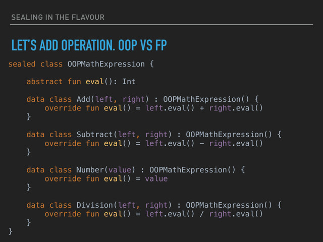 SEALING IN THE FLAVOUR
LET’S ADD OPERATION. OOP VS FP
sealed class OOPMathExpression {
abstract fun eval(): Int
data class Add(left, right) : OOPMathExpression() {
override fun eval() = left.eval() + right.eval()
}
data class Subtract(left, right) : OOPMathExpression() {
override fun eval() = left.eval() - right.eval()
}
data class Number(value) : OOPMathExpression() {
override fun eval() = value
}
data class Division(left, right) : OOPMathExpression() {
override fun eval() = left.eval() / right.eval()
}
}
