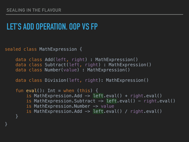 SEALING IN THE FLAVOUR
LET’S ADD OPERATION. OOP VS FP
sealed class MathExpression {
data class Add(left, right) : MathExpression()
data class Subtract(left, right) : MathExpression()
data class Number(value) : MathExpression()
data class Division(left, right): MathExpression()
fun eval(): Int = when (this) {
is MathExpression.Add -> left.eval() + right.eval()
is MathExpression.Subtract -> left.eval() - right.eval()
is MathExpression.Number -> value
is MathExpression.Add -> left.eval() / right.eval()
}
}
