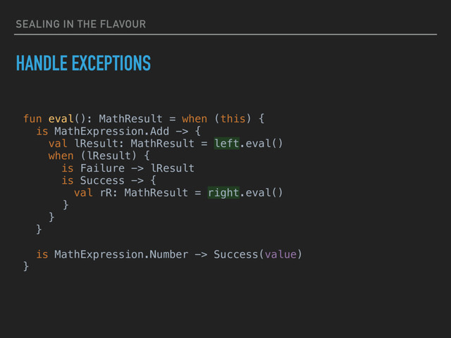 SEALING IN THE FLAVOUR
HANDLE EXCEPTIONS
fun eval(): MathResult = when (this) {
is MathExpression.Add -> {
val lResult: MathResult = left.eval()
when (lResult) {
is Failure -> lResult
is Success -> {
val rR: MathResult = right.eval()
}
}
}
is MathExpression.Number -> Success(value)
}
