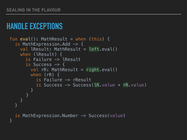 SEALING IN THE FLAVOUR
HANDLE EXCEPTIONS
fun eval(): MathResult = when (this) {
is MathExpression.Add -> {
val lResult: MathResult = left.eval()
when (lResult) {
is Failure -> lResult
is Success -> {
val rR: MathResult = right.eval()
when (rR) {
is Failure -> rResult
is Success -> Success(lR.value + rR.value)
}
}
}
}
is MathExpression.Number -> Success(value)
}
