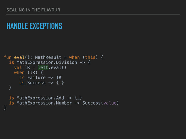 SEALING IN THE FLAVOUR
HANDLE EXCEPTIONS
fun eval(): MathResult = when (this) {
is MathExpression.Division -> {
val lR = left.eval()
when (lR) {
is Failure -> lR
is Success -> { }
}
is MathExpression.Add -> {…}
is MathExpression.Number -> Success(value)
}
