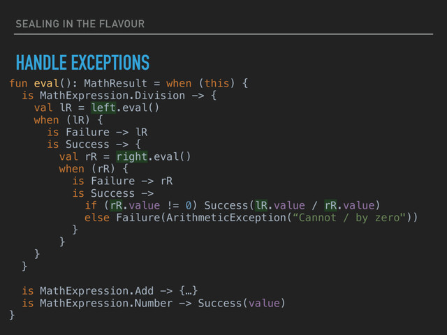 SEALING IN THE FLAVOUR
HANDLE EXCEPTIONS
fun eval(): MathResult = when (this) {
is MathExpression.Division -> {
val lR = left.eval()
when (lR) {
is Failure -> lR
is Success -> {
val rR = right.eval()
when (rR) {
is Failure -> rR
is Success ->
if (rR.value != 0) Success(lR.value / rR.value)
else Failure(ArithmeticException(“Cannot / by zero"))
}
}
}
}
is MathExpression.Add -> {…}
is MathExpression.Number -> Success(value)
}

