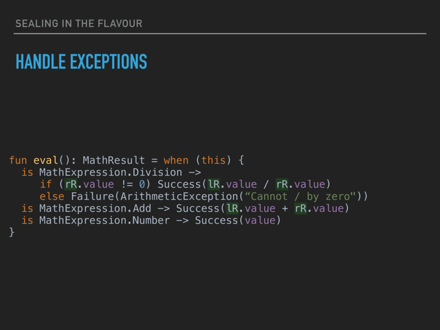 SEALING IN THE FLAVOUR
HANDLE EXCEPTIONS
fun eval(): MathResult = when (this) {
is MathExpression.Division ->
if (rR.value != 0) Success(lR.value / rR.value)
else Failure(ArithmeticException(“Cannot / by zero"))
is MathExpression.Add -> Success(lR.value + rR.value)
is MathExpression.Number -> Success(value)
}

