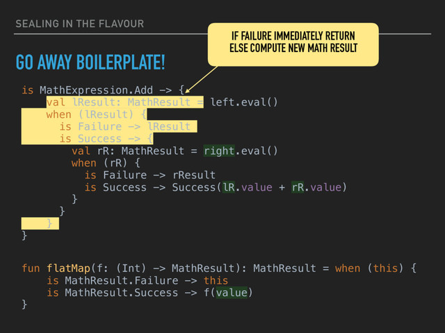 SEALING IN THE FLAVOUR
GO AWAY BOILERPLATE!
is MathExpression.Add -> {
val lResult: MathResult = left.eval()
when (lResult) {
is Failure -> lResult
is Success -> {
val rR: MathResult = right.eval()
when (rR) {
is Failure -> rResult
is Success -> Success(lR.value + rR.value)
}
}
}
}
IF FAILURE IMMEDIATELY RETURN
ELSE COMPUTE NEW MATH RESULT
fun flatMap(f: (Int) -> MathResult): MathResult = when (this) {
is MathResult.Failure -> this
is MathResult.Success -> f(value)
}
