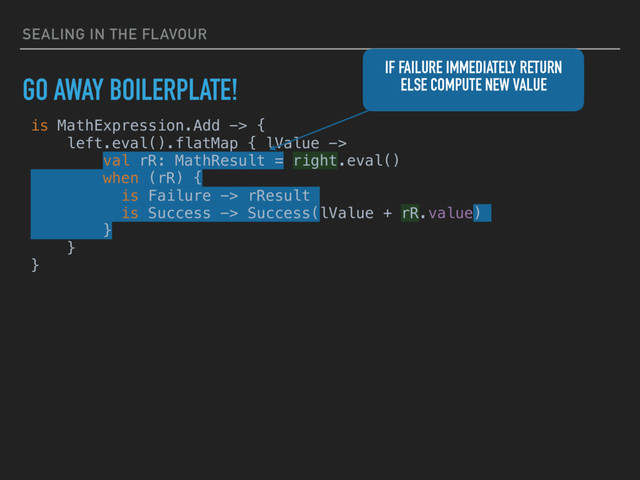 SEALING IN THE FLAVOUR
GO AWAY BOILERPLATE!
is MathExpression.Add -> {
left.eval().flatMap { lValue ->
val rR: MathResult = right.eval()
when (rR) {
is Failure -> rResult
is Success -> Success(lValue + rR.value)
}
}
}
IF FAILURE IMMEDIATELY RETURN
ELSE COMPUTE NEW VALUE
